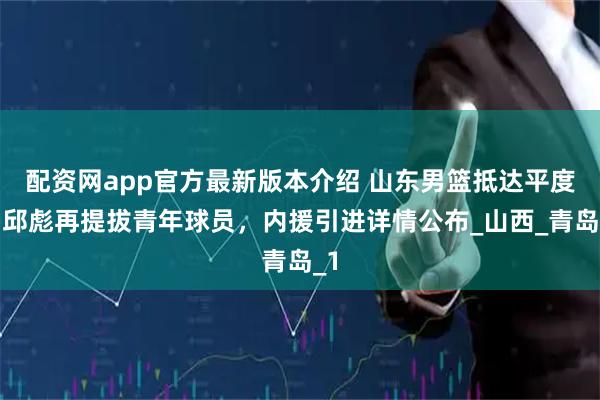 配资网app官方最新版本介绍 山东男篮抵达平度，邱彪再提拔青年球员，内援引进详情公布_山西_青岛_1