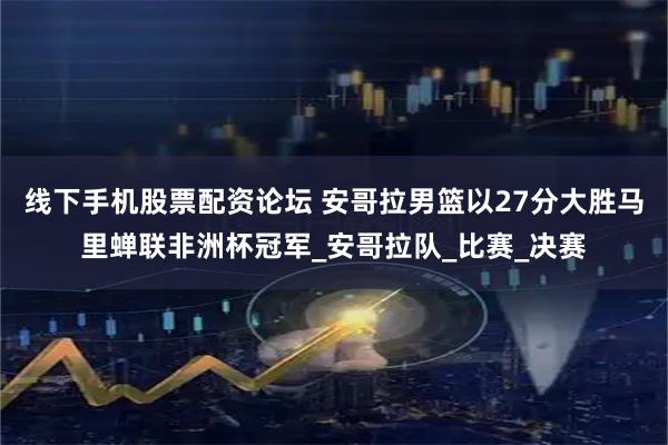 线下手机股票配资论坛 安哥拉男篮以27分大胜马里蝉联非洲杯冠军_安哥拉队_比赛_决赛