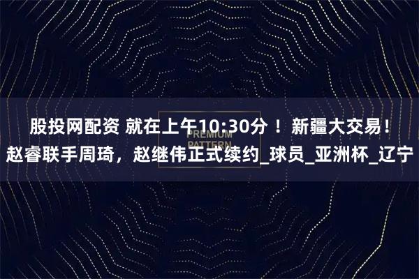 股投网配资 就在上午10:30分 ！新疆大交易！赵睿联手周琦，赵继伟正式续约_球员_亚洲杯_辽宁