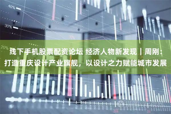 线下手机股票配资论坛 经济人物新发现｜周刚：打造重庆设计产业旗舰，以设计之力赋能城市发展