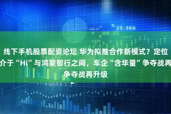 线下手机股票配资论坛 华为拟推合作新模式？定位预计介于“Hi”与鸿蒙智行之间，车企“含华量”争夺战再升级