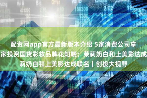配资网app官方最新版本介绍 5家消费公司拿到新钱；珀莱雅独家投资国货彩妆品牌花知晓；茉莉奶白和上美影达成联名｜创投大视野