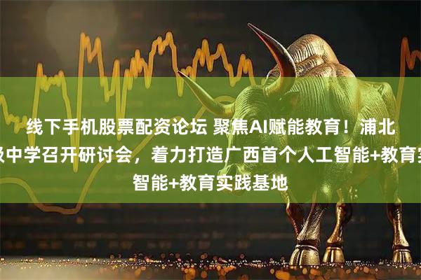 线下手机股票配资论坛 聚焦AI赋能教育！浦北弘毅高级中学召开研讨会，着力打造广西首个人工智能+教育实践基地