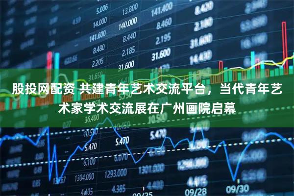 股投网配资 共建青年艺术交流平台，当代青年艺术家学术交流展在广州画院启幕