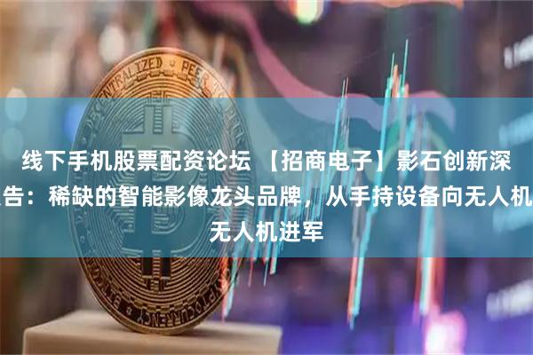 线下手机股票配资论坛 【招商电子】影石创新深度报告：稀缺的智能影像龙头品牌，从手持设备向无人机进军
