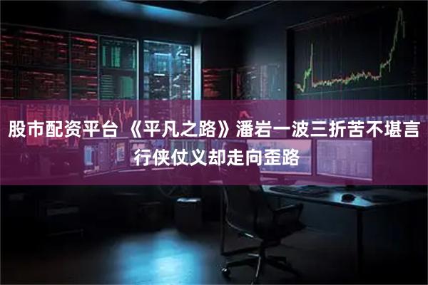 股市配资平台 《平凡之路》潘岩一波三折苦不堪言 行侠仗义却走向歪路