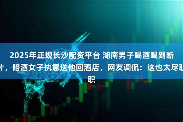 2025年正规长沙配资平台 湖南男子喝酒喝到断片，陪酒女子执意送他回酒店，网友调侃：这也太尽职